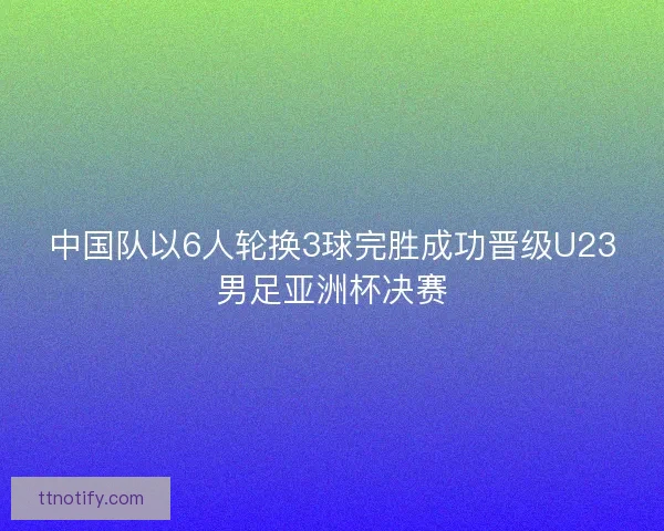 中国队以6人轮换3球完胜成功晋级U23男足亚洲杯决赛