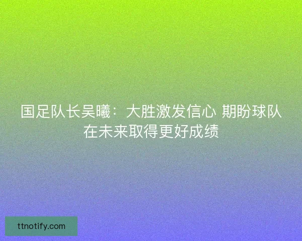 国足队长吴曦：大胜激发信心 期盼球队在未来取得更好成绩