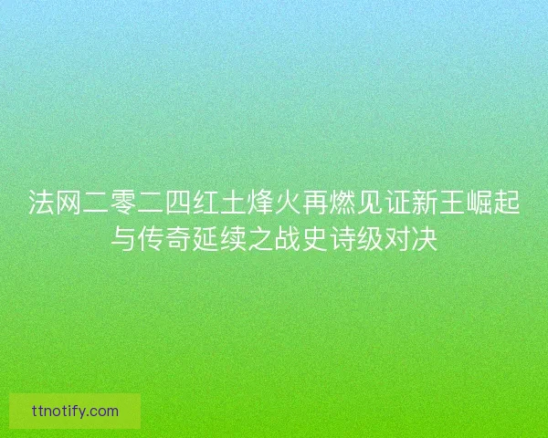法网二零二四红土烽火再燃见证新王崛起与传奇延续之战史诗级对决