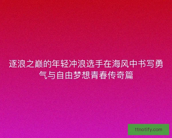 逐浪之巅的年轻冲浪选手在海风中书写勇气与自由梦想青春传奇篇